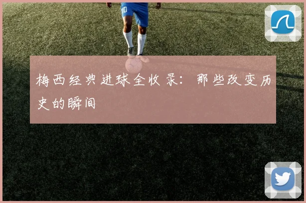 梅西经典进球全收录:那些改变历史的瞬间