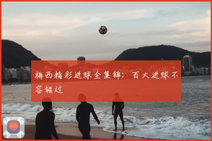 梅西精彩进球全集锦：百大进球不容错过