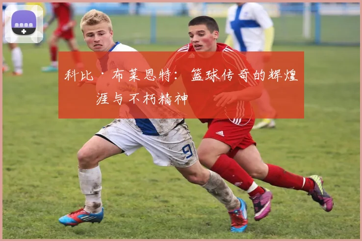 科比·布莱恩特：篮球传奇的辉煌生涯与不朽精神