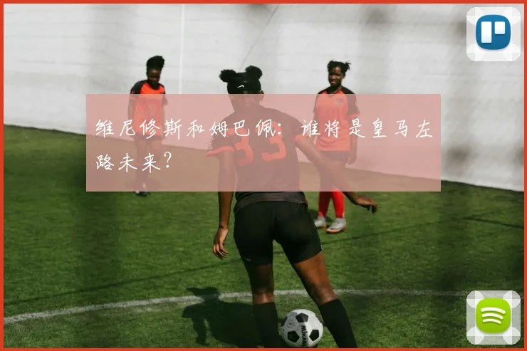 维尼修斯和姆巴佩：谁将是皇马左路未来？