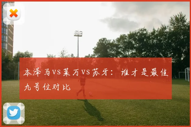 本泽马vs莱万vs苏牙:谁才是最佳九号位对比