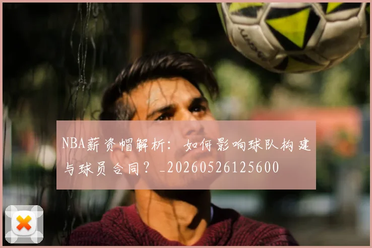 NBA薪资帽解析：如何影响球队构建与球员合同？_20260526125600
