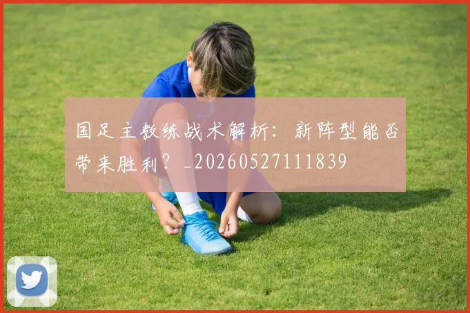 国足主教练战术解析:新阵型能否带来胜利?_20260527111839