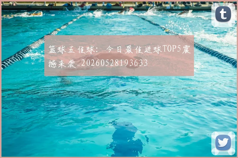 篮球五佳球：今日最佳进球TOP5震撼来袭_20260528193633
