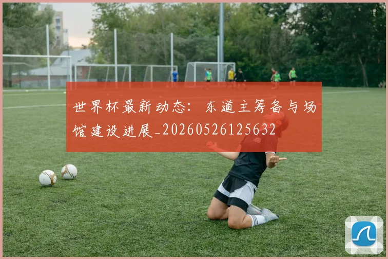 世界杯最新动态:东道主筹备与场馆建设进展_20260526125632