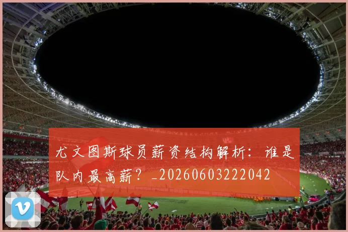 尤文图斯球员薪资结构解析：谁是队内最高薪？_20260603222042