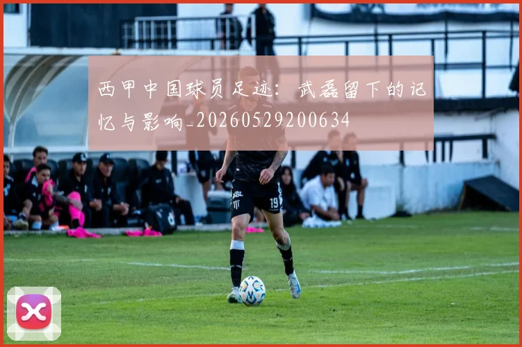 西甲中国球员足迹：武磊留下的记忆与影响_20260529200634