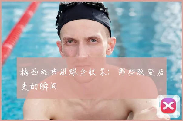 梅西经典进球全收录：那些改变历史的瞬间