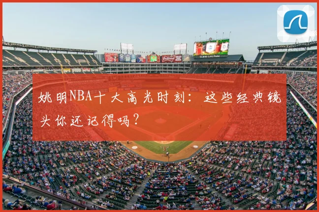 姚明NBA十大高光时刻：这些经典镜头你还记得吗？