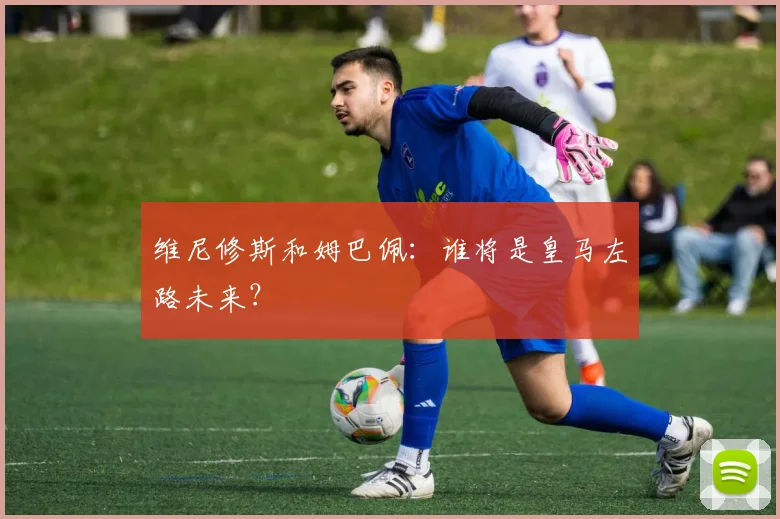 维尼修斯和姆巴佩：谁将是皇马左路未来？