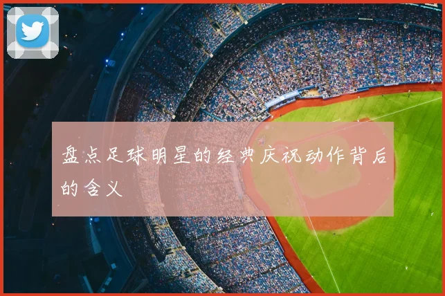 盘点足球明星的经典庆祝动作背后的含义