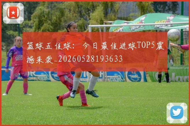 篮球五佳球：今日最佳进球TOP5震撼来袭_20260528193633