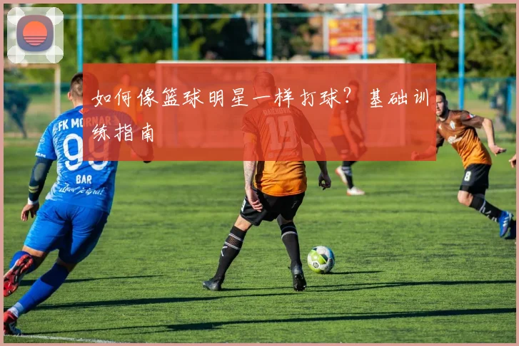 如何像篮球明星一样打球？基础训练指南